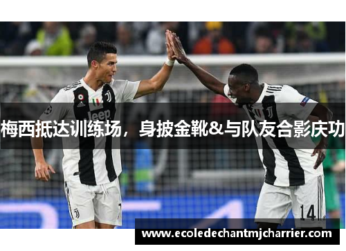 梅西抵达训练场，身披金靴&与队友合影庆功